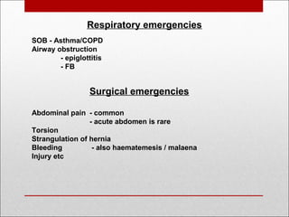 Respiratory emergencies
SOB - Asthma/COPD
Airway obstruction
- epiglottitis
- FB
Surgical emergencies
Abdominal pain - common
- acute abdomen is rare
Torsion
Strangulation of hernia
Bleeding - also haematemesis / malaena
Injury etc
 