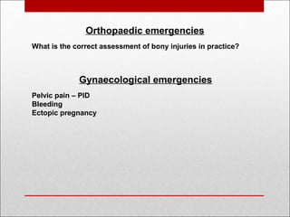  
Orthopaedic emergencies
What is the correct assessment of bony injuries in practice?
Gynaecological emergencies
Pelvic pain – PID
Bleeding
Ectopic pregnancy
 