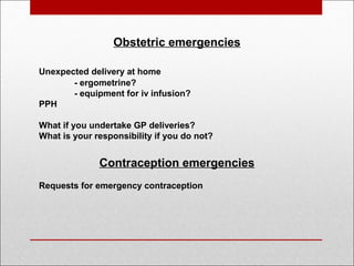 Obstetric emergencies
Unexpected delivery at home
- ergometrine?
- equipment for iv infusion?
PPH
What if you undertake GP deliveries?
What is your responsibility if you do not?
Contraception emergencies
Requests for emergency contraception
 