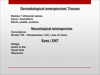 Dermatological emergencies/ Trauma
Rashes ? Urticarial rashes
Injury / lacerations
Burns, scalds, sunburn
Neurological emergencies
Convulsions
Stroke/ TIA – Hemipareisis, LOC, Loss of vision
Eyes / ENT
Otalgia
Insect in Ear
Visual loss
Glaucoma
 