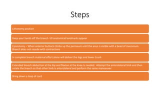 Steps
Lithotomy position
Keep your hands off the breech till anatomical landmarks appear
Episiotomy – When anterior buttock climbs up the perineum until the anus is visible with a bead of meconium.
Breech does not recede with contractions
In complete breech maternal effort alone will deliver the legs and lower trunk
Extended breech abduction at the hip and flexion at the knee is needed. Attempt the anterolateral limb and then
rotate the breech so that other limb is anterolateral and perform the same manoeuver
Bring down a loop of cord
 