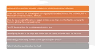 Remainder of the abdomen and lower thorax should deliver with maternal effort alone.
At this time fetal head will enter the pelvis causing compression of the umbilical cord. Therefore, rest of
the delivery should occur within 2-3 minutes.
Once the lower border of the anterior scapula is visible pass 2 finger over the shoulder and along the
humerus splinting the arm across the chest
Turn 90 degrees and do the same to release the other arm
Should grasp the fetus at the thighs with thumbs over the sacrum and index across the iliac crest
Let the body partially hang. Assistant should apply suprapubic pressure
When the hairline is visible deliver the head
 