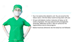 • Your 1st week at the obstetric unit. You are oncall at the
labour ward. 1725 the labour ward nursing sister calls you
• 34 year old diabetic mother. Induction of labour at 39
weeks of getation. She was induced with prostaglandin
yesterday. ARM done at 0517. Was on syntocinon for
augmentation due to slow progress.
• Babies head was delivered. But the body has not followed.
 
