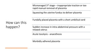 How can this
happen?
Mismanaged 3rd stage – inappropriate traction or too
rapid manual removal of placenta
Squeezing the uterine fundus to deliver placenta
Fundally placed placenta with a short umbilical cord
Sudden increase in intra-abdominal pressure with a
relaxed uterus
Acute tocolysis - anaesthesia
Morbidly adhered placenta
 