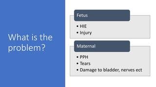 What is the
problem?
• HIE
• Injury
Fetus
• PPH
• Tears
• Damage to bladder, nerves ect
Maternal
 