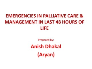 EMERGENCIES IN PALLIATIVE CARE &
MANAGEMENT IN LAST 48 HOURS OF
LIFE
Prepared by:
Anish Dhakal
(Aryan)
 