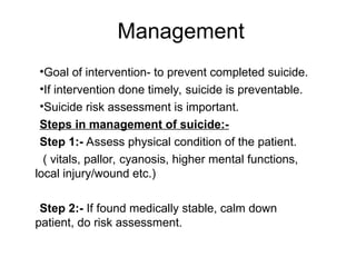 •Goal of intervention- to prevent completed suicide.
•If intervention done timely, suicide is preventable.
•Suicide risk assessment is important.
Steps in management of suicide:-
Step 1:- Assess physical condition of the patient.
( vitals, pallor, cyanosis, higher mental functions,
local injury/wound etc.)
Step 2:- If found medically stable, calm down
patient, do risk assessment.
Management
 