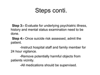 Step 3:- Evaluate for underlying psychiatric illness,
history and mental status examination need to be
done.
Step 4:- Once suicide risk assessed, admit the
patient.
-Instruct hospital staff and family member for
24 hour vigilance.
-Remove potentially harmful objects from
patients vicinity.
-All medications should be supervised.
Steps conti.
 