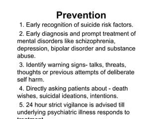 1. Early recognition of suicide risk factors.
2. Early diagnosis and prompt treatment of
mental disorders like schizophrenia,
depression, bipolar disorder and substance
abuse.
3. Identify warning signs- talks, threats,
thoughts or previous attempts of deliberate
self harm.
4. Directly asking patients about - death
wishes, suicidal ideations, intentions.
5. 24 hour strict vigilance is advised till
underlying psychiatric illness responds to
Prevention
 