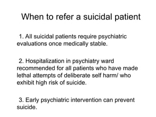1. All suicidal patients require psychiatric
evaluations once medically stable.
2. Hospitalization in psychiatry ward
recommended for all patients who have made
lethal attempts of deliberate self harm/ who
exhibit high risk of suicide.
3. Early psychiatric intervention can prevent
suicide.
When to refer a suicidal patient
 