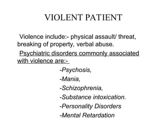Violence include:- physical assault/ threat,
breaking of property, verbal abuse.
Psychiatric disorders commonly associated
with violence are:-
-Psychosis,
-Mania,
-Schizophrenia,
-Substance intoxication.
-Personality Disorders
-Mental Retardation
VIOLENT PATIENT
 