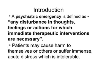 • A psychiatric emergency is defined as -
“any disturbance in thoughts,
feelings or actions for which
immediate therapeutic interventions
are necessary”.
• Patients may cause harm to
themselves or others or suffer immense,
acute distress which is intolerable.
Introduction
 