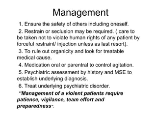 1. Ensure the safety of others including oneself.
2. Restrain or seclusion may be required. ( care to
be taken not to violate human rights of any patient by
forceful restraint/ injection unless as last resort).
3. To rule out organicity and look for treatable
medical cause.
4. Medication oral or parentral to control agitation.
5. Psychiatric assessment by history and MSE to
establish underlying diagnosis.
6. Treat underlying psychiatric disorder.
“Management of a violent patients require
patience, vigilance, team effort and
preparedness”.
Management
 