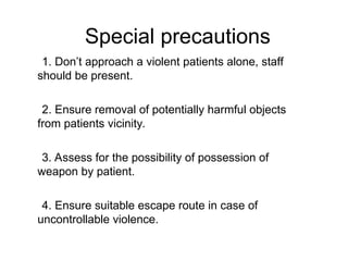 1. Don’t approach a violent patients alone, staff
should be present.
2. Ensure removal of potentially harmful objects
from patients vicinity.
3. Assess for the possibility of possession of
weapon by patient.
4. Ensure suitable escape route in case of
uncontrollable violence.
Special precautions
 