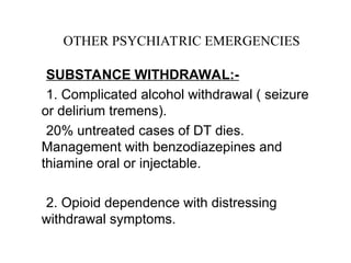 SUBSTANCE WITHDRAWAL:-
1. Complicated alcohol withdrawal ( seizure
or delirium tremens).
20% untreated cases of DT dies.
Management with benzodiazepines and
thiamine oral or injectable.
2. Opioid dependence with distressing
withdrawal symptoms.
OTHER PSYCHIATRIC EMERGENCIES
 