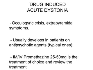 - Occulogyric crisis, extrapyramidal
symptoms.
- Usually develops in patients on
antipsychotic agents (typical ones).
- IM/IV Promethazine 25-50mg is the
treatment of choice and review the
treatment
DRUG INDUCED
ACUTE DYSTONIA
 