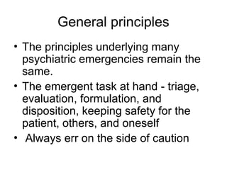 General principles
• The principles underlying many
psychiatric emergencies remain the
same.
• The emergent task at hand - triage,
evaluation, formulation, and
disposition, keeping safety for the
patient, others, and oneself
• Always err on the side of caution
 