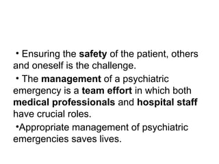 • Ensuring the safety of the patient, others
and oneself is the challenge.
• The management of a psychiatric
emergency is a team effort in which both
medical professionals and hospital staff
have crucial roles.
•Appropriate management of psychiatric
emergencies saves lives.
 