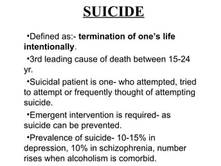 •Defined as:- termination of one’s life
intentionally.
•3rd leading cause of death between 15-24
yr.
•Suicidal patient is one- who attempted, tried
to attempt or frequently thought of attempting
suicide.
•Emergent intervention is required- as
suicide can be prevented.
•Prevalence of suicide- 10-15% in
depression, 10% in schizophrenia, number
rises when alcoholism is comorbid.
SUICIDE
 