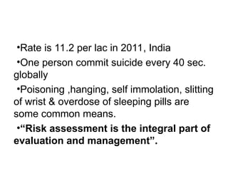 •Rate is 11.2 per lac in 2011, India
•One person commit suicide every 40 sec.
globally
•Poisoning ,hanging, self immolation, slitting
of wrist & overdose of sleeping pills are
some common means.
•“Risk assessment is the integral part of
evaluation and management”.
 