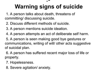 1. A person talks about death, threatens of
committing/ discussing suicide.
2. Discuss different methods of suicide.
3. A person mentions suicide ideation.
4. A person attempts an act of deliberate self harm.
5. A person is seen making good bye gestures or
communications, writing of will/ other acts suggestive
of suicidal plan.
6. A person has suffered recent major loss of life or
property.
7. Hopelessness.
8. Severe agitation/ anxiety.
:-
Warning signs of suicide
 