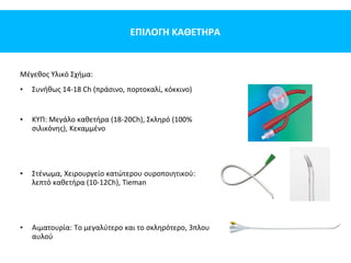 ΕΠΙΛΟΓΗ ΚΑΘΕΤΗΡΑ
Μέγεθος Υλικό Σχήμα:
• Συνήθως 14-18 Ch (πράσινο, πορτοκαλί, κόκκινο)
• KYΠ: Μεγάλο καθετήρα (18-20Ch), Σκληρό (100%
σιλικόνης), Κεκαμμένο
• Στένωμα, Χειρουργείο κατώτερου ουροποιητικού:
λεπτό καθετήρα (10-12Ch), Tieman
• Αιματουρία: Το μεγαλύτερο και το σκληρότερο, 3πλου
αυλού
 