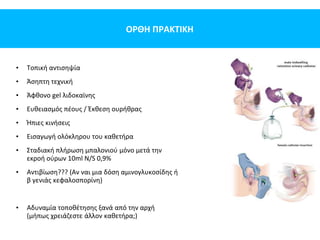 ΟΡΘΗ ΠΡΑΚΤΙΚΗ
• Τοπική αντισηψία
• Άσηπτη τεχνική
• Άφθονο gel λιδοκαϊνης
• Ευθειασμός πέους / Έκθεση ουρήθρας
• Ήπιες κινήσεις
• Εισαγωγή ολόκληρου του καθετήρα
• Σταδιακή πλήρωση μπαλονιού μόνο μετά την
εκροή ούρων 10ml N/S 0,9%
• Αντιβίωση??? (Αν ναι μια δόση αμινογλυκοσίδης ή
β γενιάς κεφαλοσπορίνη)
• Αδυναμία τοποθέτησης ξανά από την αρχή
(μήπως χρειάζεστε άλλον καθετήρα;)
 