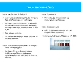 TROUBLESHOOTING / FAQs
Γιατρέ ο καθετήρας δε βγάζει!!!
 Λειτουργεί ο καθετήρας; (Πονάει συνεχώς;
Έχει απώλειες πέριξ του καθετήρα;)
- Βατότητα του ουροσυλλέκτη, βεβαιωθείτε
ότι είναι κάτω από το επίπεδο της κύστης.
Βατότητα καθετήρα, άσηπτη πλύση με N/S
0,9%
 Έχει ούρα ο ασθενής;
- Αν ενυδατωθεί παράγει ούρα; Αναμονή με
ενυδάτωση ΟΝΑ;
Γιατρέ με πιάνει πόνος όταν θέλω να ουρήσω
και ο καθετήρας χάνει
- Βατότητα ΑΝ οκ => Σπασμοί κύστης
(υφέσεις και εξάρσεις) ανάπαυση,
παρακεταμόλη, μην πιέζεται τη στιγμή της
έξαρσης
Γιατρέ έχω πυρετό
 Ουρολοίμωξη; Αντιμετώπιση ως
επιπλεγμένη ουρολοίμωξη
Γιατρέ έχω αιματουρία
 Δείτε το χρώμα στο σωλήνα (αν έχει
πήγματα είναι σημαντική)
- Ενυδάτωση, Aνάπαυση, Πλύσεις με N/s 0,9%
 