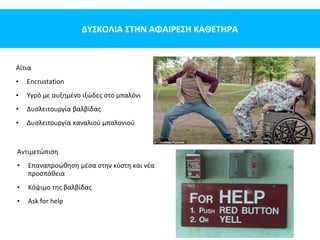 ΔΥΣΚΟΛΙΑ ΣΤΗΝ ΑΦΑΙΡΕΣΗ ΚΑΘΕΤΗΡΑ
Αίτια
• Encrustation
• Υγρό με αυξημένο ιξώδες στο μπαλόνι
• Δυσλειτουργία βαλβίδας
• Δυσλειτουργία καναλιού μπαλονιού
Αντιμετώπιση
• Επαναπροώθηση μέσα στην κύστη και νέα
προσπάθεια
• Κόψιμο της βαλβίδας
• Ask for help
 