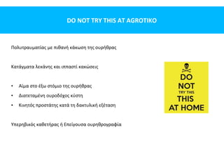 DO NOT TRY THIS AT AGROTIKO
Πολυτραυματίας με πιθανή κάκωση της ουρήθρας
Κατάγματα λεκάνης και ιππαστί κακώσεις
• Αίμα στο έξω στόμιο της ουρήθρας
• Διατεταμένη ουροδόχος κύστη
• Κινητός προστάτης κατά τη δακτυλική εξέταση
Υπερηβικός καθετήρας ή Επείγουσα ουρηθρογραφία
 