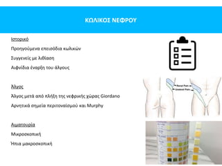 ΚΩΛΙΚΟΣ ΝΕΦΡΟΥ
Ιστορικό
Προηγούμενα επεισόδια κωλικών
Συγγενείς με λιθίαση
Αιφνίδια έναρξη του άλγους
Άλγος
Άλγος μετά από πλήξη της νεφρικής χώρας Giordano
Αρνητικά σημεία περιτοναϊσμού και Murphy
Αιματουρία
Μικροσκοπική
Ήπια μακροσκοπική
 
