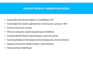 ΚΩΛΙΚΟΣ ΝΕΦΡΟΥ ΔΙΑΦΟΡΟΔΙΑΓΝΩΣΗ
• Αιματουρία από κάκωση νεφρού, Ca ουροδόχου, ΚΥΠ
• Πυελονεφρίτιδα (πρώτα εμφανίζονται τα δυσουρικά, εμπύρετο >38°)
• Έκτοπη κύηση (Τεστ κύησης)
• Ρήξη ανευρύσματος αορτής (αιμοδυναμική αστάθεια)
• Σκωληκοειδίτιδα (Σημεία περιτοναϊσμού, πυρετική κίνηση)
• Κωλικός χοληφόρων (διαταραχή ηπατικής βιοχημείας, κλινική εξέταση)
• Ισχαιμία μεσεντερίου (Διάχυτο άλγος, περιτοναϊσμός)
• Έρπης ζωστήρας (εξάνθημα)
 