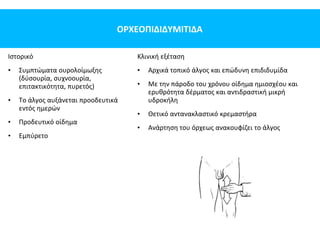 ΟΡΧΕΟΠΙΔΙΔΥΜΙΤΙΔΑ
Ιστορικό
• Συμπτώματα ουρολοίμωξης
(δύσουρία, συχνοουρία,
επιτακτικότητα, πυρετός)
• Το άλγος αυξάνεται προοδευτικά
εντός ημερών
• Προδευτικό οίδημα
• Εμπύρετο
Κλινική εξέταση
• Αρχικά τοπικό άλγος και επώδυνη επιδιδυμίδα
• Με την πάροδο του χρόνου οίδημα ημιοσχέου και
ερυθρότητα δέρματος και αντιδραστική μικρή
υδροκήλη
• Θετικό αντανακλαστικό κρεμαστήρα
• Ανάρτηση του όρχεως ανακουφίζει το άλγος
 