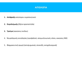 ΑΙΤΙΟΛΟΓΙΑ
1. Απόφραξη κατώτερου ουροποιητικού
2. Ουρολοίμωξη (Οξεία προστατίτιδα)
3. Τραύμα (κακώσεις πυέλου)
4. Νευρολογικής αιτιολογίας (εγκεφαλικό, απομυελινωτικές νόσοι, κακώσεις ΝΜ)
5. Φαρμακευτική αγωγή (αντιψυχωσικά, οπιοειδή, αντιχολινεργικά)
 