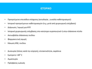 ΙΣΤΟΡΙΚΟ
• Προηγούμενα επεισόδια επίσχεσης (αιτιολογία , ευκολία καθετηριασμού)
• Ιστορικό προηγούμενων καθετηριασμών (π.χ. μετά από χειρουργική επέμβαση)
• Διάγνωση / αγωγή για ΚΥΠ
• Ιστορικό χειρουργικής επέμβασης στο κατώτερο ουροποιητικό ή στην ελάσσονα πύελο
• Ακτινοβολία ελάσσονος πυέλου
• Φαρμακευτική αγωγή
• Κάκωση ΚΝΣ, πυέλου
• Δυσουρία (πόνος κατά την ούρηση), επιτακτικότητα, ακράτεια
• Εμπύρετο >38° C
• Αιματουρία
• Πρόσφατος κωλικός
 