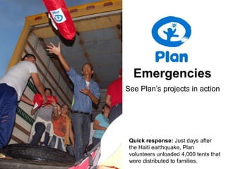 Emergencies See Plan’s projects in action Quick response: Just days after the Haiti earthquake, Plan volunteers unloaded 4,000 tents that were distributed to families.   
