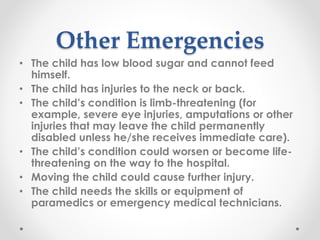 Other Emergencies
• The child has low blood sugar and cannot feed
himself.
• The child has injuries to the neck or back.
• The child’s condition is limb-threatening (for
example, severe eye injuries, amputations or other
injuries that may leave the child permanently
disabled unless he/she receives immediate care).
• The child’s condition could worsen or become life-
threatening on the way to the hospital.
• Moving the child could cause further injury.
• The child needs the skills or equipment of
paramedics or emergency medical technicians.
 