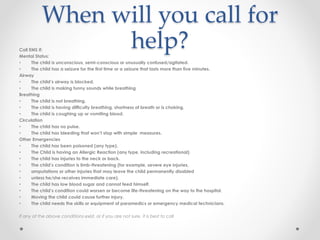 When will you call for
help?Call EMS if:
Mental Status:
• The child is unconscious, semi-conscious or unusually confused/agitated.
• The child has a seizure for the first time or a seizure that lasts more than five minutes.
Airway
• The child’s airway is blocked.
• The child is making funny sounds while breathing
Breathing
• The child is not breathing.
• The child is having difficulty breathing, shortness of breath or is choking.
• The child is coughing up or vomiting blood.
Circulation
• The child has no pulse.
• The child has bleeding that won’t stop with simple measures.
Other Emergencies
• The child has been poisoned (any type).
• The Child is having an Allergic Reaction (any type, including recreational)
• The child has injuries to the neck or back.
• The child’s condition is limb-threatening (for example, severe eye injuries,
• amputations or other injuries that may leave the child permanently disabled
• unless he/she receives immediate care).
• The child has low blood sugar and cannot feed himself.
• The child’s condition could worsen or become life-threatening on the way to the hospital.
• Moving the child could cause further injury.
• The child needs the skills or equipment of paramedics or emergency medical technicians.
If any of the above conditions exist, or if you are not sure, it is best to call
 