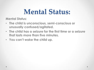 Mental Status:
Mental Status:
• The child is unconscious, semi-conscious or
unusually confused/agitated.
• The child has a seizure for the first time or a seizure
that lasts more than five minutes.
• You can’t wake the child up.
 
