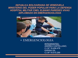 REPUBLICA BOLIVARIANA DE VENEZUELA
MINISTERIO DEL PODER POPULAR PARA LA DEFENSA
HOSPITAL MILITAR CNEL ELBANO PAREDES VIVAS
DIPLOMADO EN EMERGENCIOLOGIA
● EMERGENCIOLOGIA
INTEGRANTES:
ANDREA CASTELLANO.
C.I.Nº 18.456.478
KARINA GIL
C.I.Nº 19.515.289
 