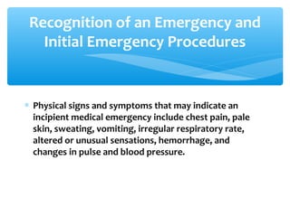 Recognition of an Emergency and
Initial Emergency Procedures
∗ Physical signs and symptoms that may indicate an
incipient medical emergency include chest pain, pale
skin, sweating, vomiting, irregular respiratory rate,
altered or unusual sensations, hemorrhage, and
changes in pulse and blood pressure.
 