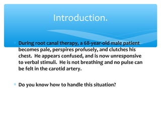 ∗ During root canal therapy, a 68-year-old male patient
becomes pale, perspires profusely, and clutches his
chest. He appears confused, and is now unresponsive
to verbal stimuli. He is not breathing and no pulse can
be felt in the carotid artery.
∗ Do you know how to handle this situation?
Introduction.
 