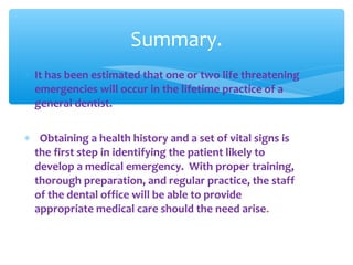 ∗ It has been estimated that one or two life threatening
emergencies will occur in the lifetime practice of a
general dentist.
∗ Obtaining a health history and a set of vital signs is
the first step in identifying the patient likely to
develop a medical emergency. With proper training,
thorough preparation, and regular practice, the staff
of the dental office will be able to provide
appropriate medical care should the need arise.
Summary.
 