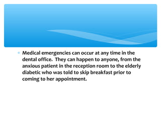 ∗ Medical emergencies can occur at any time in the
dental office. They can happen to anyone, from the
anxious patient in the reception room to the elderly
diabetic who was told to skip breakfast prior to
coming to her appointment.
 