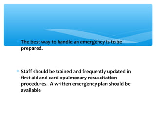 ∗ The best way to handle an emergency is to be
prepared.
∗ Staff should be trained and frequently updated in
first aid and cardiopulmonary resuscitation
procedures. A written emergency plan should be
available
 