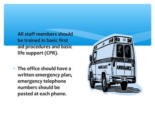 ∗ All staff members should
be trained in basic first
aid procedures and basic
life support (CPR).
∗ The office should have a
written emergency plan,
emergency telephone
numbers should be
posted at each phone.
 