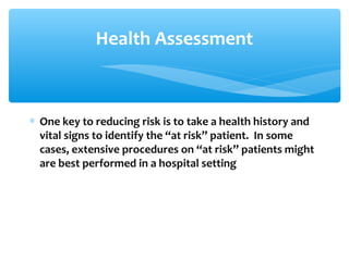 Health Assessment
∗ One key to reducing risk is to take a health history and
vital signs to identify the “at risk” patient. In some
cases, extensive procedures on “at risk” patients might
are best performed in a hospital setting
 