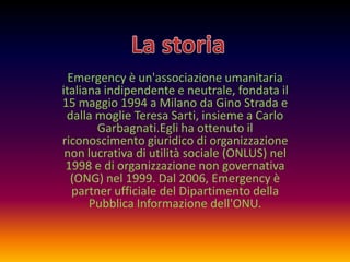 Emergency è un'associazione umanitaria
italiana indipendente e neutrale, fondata il
15 maggio 1994 a Milano da Gino Strada e
dalla moglie Teresa Sarti, insieme a Carlo
Garbagnati.Egli ha ottenuto il
riconoscimento giuridico di organizzazione
non lucrativa di utilità sociale (ONLUS) nel
1998 e di organizzazione non governativa
(ONG) nel 1999. Dal 2006, Emergency è
partner ufficiale del Dipartimento della
Pubblica Informazione dell'ONU.

 