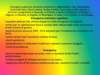 Emergency gestisce strutture sanitarie in Afghanistan, Iraq, Repubblica
Centroafricana, Sierra Leone, Sudan e Italia. Sono invece stati portati a
termine i programmi in Ruanda, in Eritrea, a Jenin in Palestina, a Medea in
Algeria, in Kosovo, in Angola, in Nicaragua, in Libia, in Sri Lanka e in Cambogia.
Emergency costruisce e gestisce:
•ospedali dedicati alle vittime di guerra e alle emergenze chirurgiche,
•centri per la riabilitazione fisica e sociale delle vittime delle mine antiuomo e
di altri traumi di guerra,
•posti di primo soccorso (FAP - First aid post) per il trattamento immediato dei
feriti,
•centri sanitari per l'assistenza medica di base,
•centri pediatrici,
•poliambulatori e ambulatori mobili per migranti e persone disagiate,
•centri di eccellenza.
Emergency:
•forma il personale locale secondo criteri e standard di alto livello
professionale,
•realizza progetti di sviluppo nei paesi in cui opera,
•organizza corsi di formazione professionale per i pazienti mutilati e disabili.

 