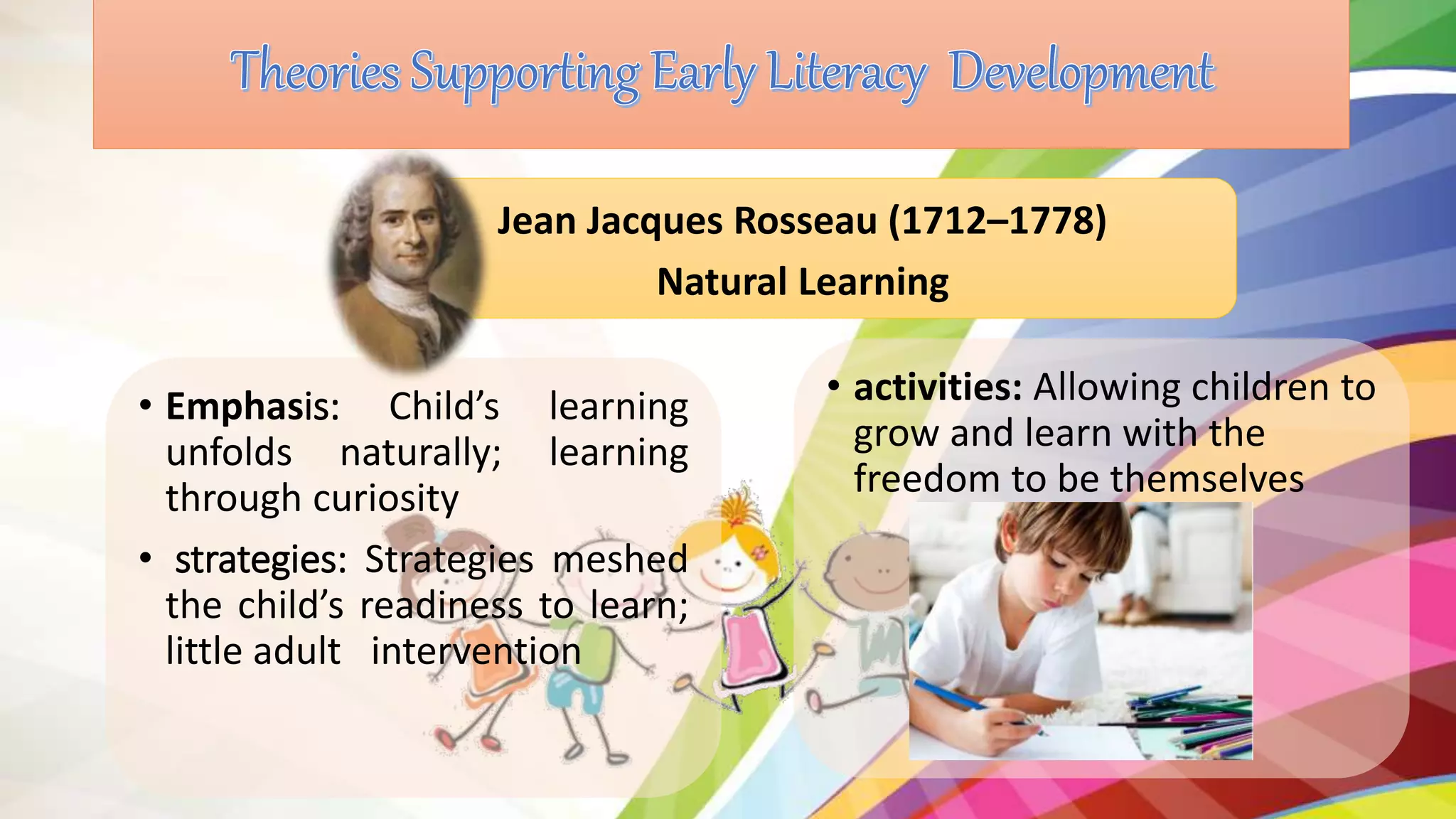 • Emphasis: Child’s learning
unfolds naturally; learning
through curiosity
• strategies: Strategies meshed
the child’s readiness to learn;
little adult intervention
Jean Jacques Rosseau (1712–1778)
Natural Learning
• activities: Allowing children to
grow and learn with the
freedom to be themselves
 